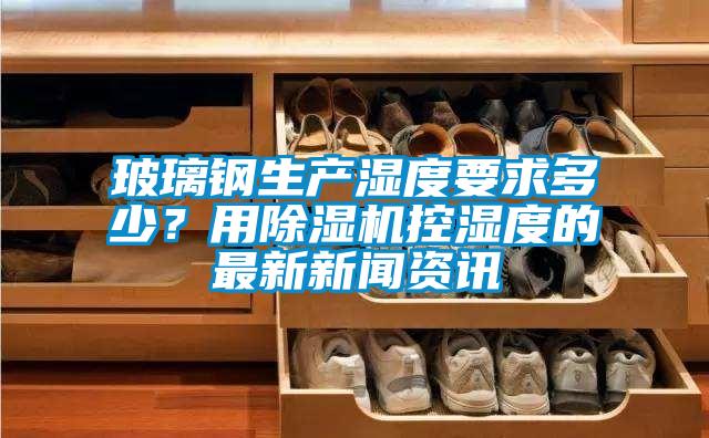 玻璃鋼生產濕度要求多少?用除濕機控濕度的最新新聞資訊