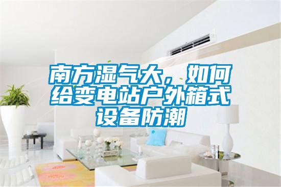 南方濕氣大,如何給變電站戶外箱式設(shè)備防潮